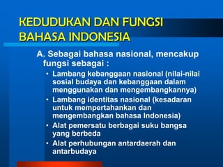 KEDUDUKAN DAN FUNGSI
BAHASA INDONESIA
  A. Sebagai bahasa nasional, mencakup
   fungsi sebagai :
    • Lambang kebanggaan nasional (nilai-nilai
      sosial budaya dan kebanggaan dalam
      menggunakan dan mengembangkannya)
    • Lambang identitas nasional (kesadaran
      untuk mempertahankan dan
      mengembangkan bahasa Indonesia)
    • Alat pemersatu berbagai suku bangsa
      yang berbeda
    • Alat perhubungan antardaerah dan
      antarbudaya
 