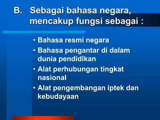 B. Sebagai bahasa negara,
   mencakup fungsi sebagai :

    • Bahasa resmi negara
    • Bahasa pengantar di dalam
      dunia pendidikan
    • Alat perhubungan tingkat
      nasional
    • Alat pengembangan iptek dan
      kebudayaan
 