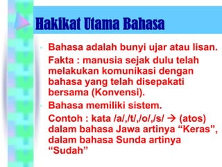 Hakikat Utama Bahasa
•   Bahasa adalah bunyi ujar atau lisan.
    Fakta : manusia sejak dulu telah
    melakukan komunikasi dengan
    bahasa yang telah disepakati
    bersama (Konvensi).
•   Bahasa memiliki sistem.
    Contoh : kata /a/,/t/,/o/,/s/  (atos)
    dalam bahasa Jawa artinya “Keras”,
    dalam bahasa Sunda artinya
    “Sudah”
 