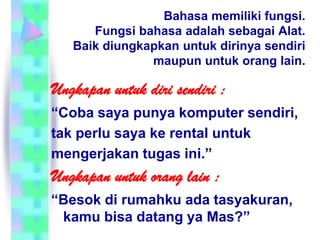 Bahasa memiliki fungsi.
      Fungsi bahasa adalah sebagai Alat.
   Baik diungkapkan untuk dirinya sendiri
               maupun untuk orang lain.

Ungkapan untuk diri sendiri :
“Coba saya punya komputer sendiri,
tak perlu saya ke rental untuk
mengerjakan tugas ini.”
Ungkapan untuk orang lain :
“Besok di rumahku ada tasyakuran,
 kamu bisa datang ya Mas?”
 