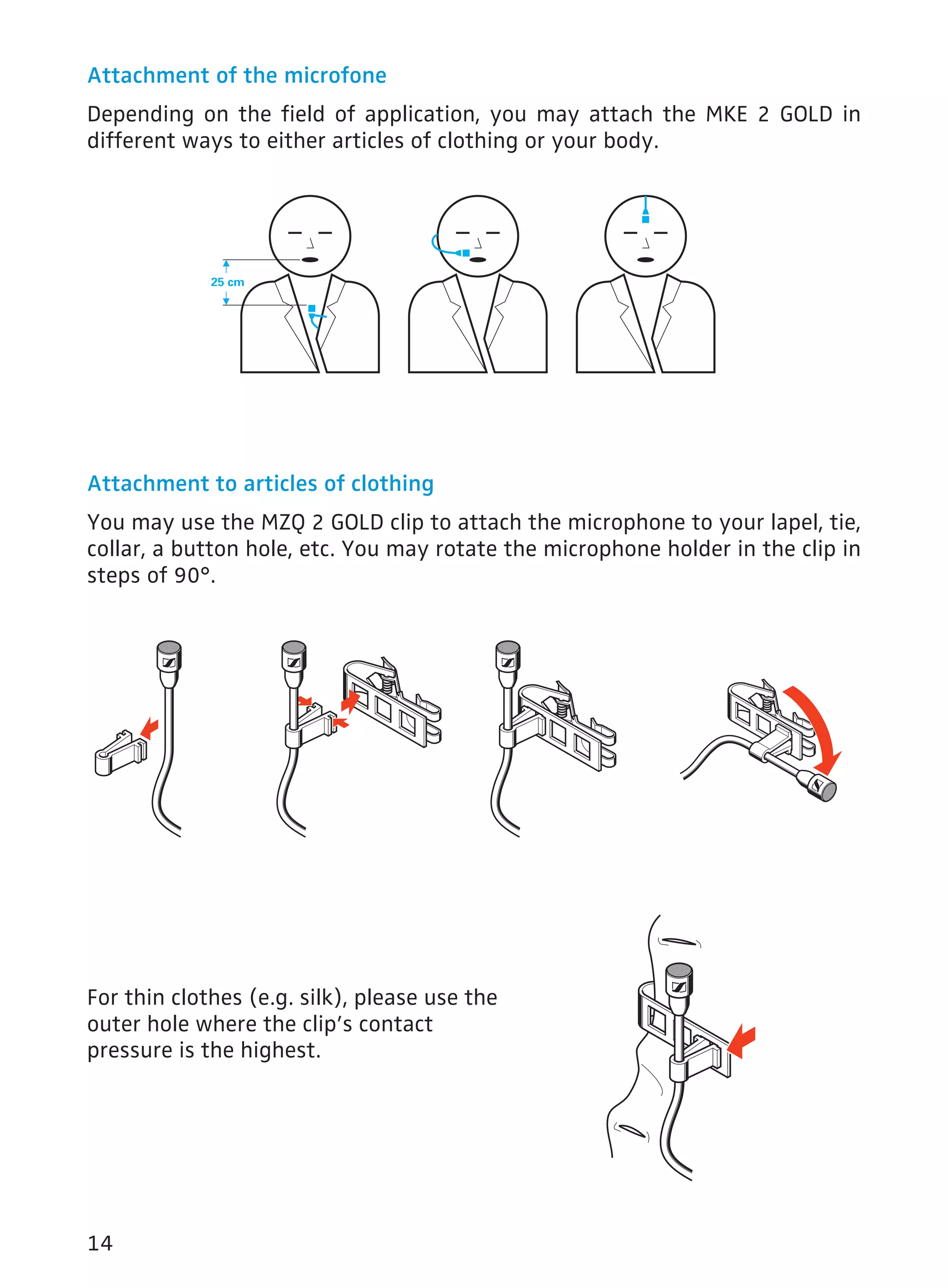 Attachment of the microfone 
Depending on the field of application, you may attach the MKE 2 GOLD in 
different ways to either articles of clothing or your body. 
Attachment to articles of clothing 
You may use the MZQ 2 GOLD clip to attach the microphone to your lapel, tie, 
collar, a button hole, etc. You may rotate the microphone holder in the clip in 
steps of 90°. 
For thin clothes (e.g. silk), please use the 
outer hole where the clip’s contact 
pressure is the highest. 
14 
 