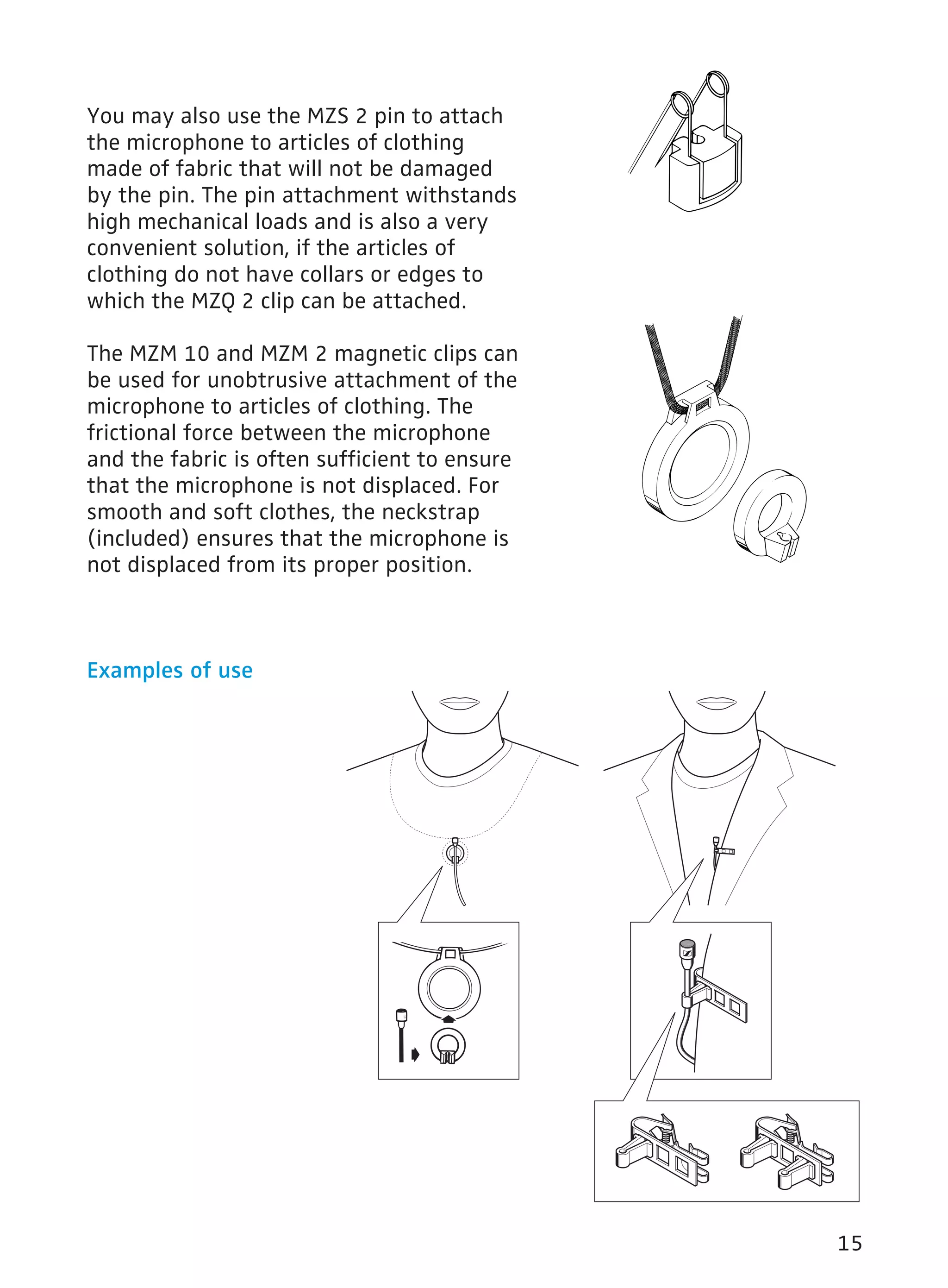 15 
You may also use the MZS 2 pin to attach 
the microphone to articles of clothing 
made of fabric that will not be damaged 
by the pin. The pin attachment withstands 
high mechanical loads and is also a very 
convenient solution, if the articles of 
clothing do not have collars or edges to 
which the MZQ 2 clip can be attached. 
The MZM 10 and MZM 2 magnetic clips can 
be used for unobtrusive attachment of the 
microphone to articles of clothing. The 
frictional force between the microphone 
and the fabric is often sufficient to ensure 
that the microphone is not displaced. For 
smooth and soft clothes, the neckstrap 
(included) ensures that the microphone is 
not displaced from its proper position. 
Examples of use 
 