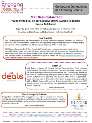 Connecting Communities
                                                                               and Creating Results

                                          MKE Deals Bid-A-Thon!
             You’re Invited to Join our Exclusive Online Auction to Benefit
                                   Hunger Task Force!
                    Support a great cause while promoting your business at no direct cost!
                       Be visible on Black Friday and Cyber Monday with no extra effort!

                                                      How it works
    This Thanksgiving weekend, we are offering you an exciting opportunity—engage customers in a new way!
    Stand out from your competitors. Capitalize on the biggest shopping weekend of the year by participating in
    an exclusive online auction that benefits a worthy, local charity. All for no cash cost!

    MKE Deals will promote Bid-A-Thon through SMS Text Message combined with major media such as
    Facebook, Twitter, radio, print materials, press releases, paid online ads and more. Our previous Bid-A-Thon
    generated around $30,000 in advertising exposure, and we expect no less with the MKE Deals Bid-A-Thon.
    This exclusive event is by invite only, and limited in space, so contact Tim at tim@engagingresultscomm.com
    or fill out the form below now to participate!



                                                                          About Us
                                    MKE Deals, a division of Engaging Results Communications (ERC), provides
                                    businesses with the ability to create loyalty clubs AND reach new customers using
                                    the fastest growing form of communication EVER…SMS Text Message. Harnessing
                                    the power of SMS technology through ERC services means you can further engage
                                    current customers while attracting new business. MKE Deals is a permission-
                                    based marketing system. Once deal seekers opt-in through various sources (text
                                    MKE to 35350) they are able to enjoy deals delivered right to their phone. MKE
                                    Deals is honored to present its first ever Milwaukee area Bid-A-Thon to support
                                    Hunger Task Force.
                                                                    www.MKEdeals.com


                             About Hunger Task Force
Hunger Task Force believes that every person has a right to adequate food obtained
with dignity. Hunger Task Force works to prevent hunger and malnutrition by providing
food to people in need today and by promoting social policies to achieve a hunger free
community tomorrow.
                               www.hungertaskforce.org




         Interested? Contact Tim at tim@engagingresultscomm.com or 414- 223-0304 for more information


 MKE Deals - A Division of Engaging Results Communications, LLC | 414.223.0303 | 735 N Water St, Suite 830, Milwaukee, WI 53202
 