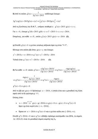 ΨΗΦΙΑΚΟ ΕΚΠΑΙΔΕΥΤΙΚΟ ΒΟΗΘΗΜΑ
«ΜΑΘΗΜΑΤΙΚΑ ΟΜΑΔΑΣ ΠΡΟΣΑΝΑΤΟΛΙΣΜΟΥ ΘΕΤΙΚΩΝ ΣΠΟΥΔΩΝ ΚΑΙ ΠΡΟΣΑΝΑΤΟΛΙΣΜΟΥ ΣΠΟΥΔΩΝ ΟΙΚΟΝΟΜΙΑΣ & ΠΛΗΡΟΦΟΡΙΚΗΣ»
6o ΔΙΑΓΩΝΙΣΜΑ – ΜΑΡΤΙΟΣ 2017: ΕΝΔΕΙΚΤΙΚΕΣ ΑΠΑΝΤΗΣΕΙΣ
Σελίδα 3 από 7
β) Από τη σχέση 2
1
g (x)
3g (x) 2015
 

ισοδύναμα έχουμε:
2 3
3g (x)g (x) 2015g (x) (x) g (x) 2015g(x) (x)         
Από τις Συνέπειες του Θ.Μ.Τ., υπάρχει σταθερά c: 3
g (x) 2015 g(x) x c    .
Για x 0 , έχουμε: 3 3
g (0) 2015 g(0) c 1 2015 1 c c 2016         .
Επομένως, για κάθε x , ισχύει 3
g (x) 2015 g(x) x 2016    (2).
γ) Επειδή g (x) 0  η g είναι γνησίως αύξουσα άρα η g είναι “1-1”.
Θέτουμε στη σχέση (2) όπου g(x) y και έχουμε:
3 1 3
y 2015y x 2016 g (y) y 2015y 2016
      
Τελικά είναι 1 3
g (x) x 2015x 2016
   (3).
δ) Για κάθε x ισχύει
2
2 2 2 2
(3g (x) 2015) 6g(x)g (x)
g (x) g (x)
(3g (x) 2015) (3g (x) 2015)
   
    
 
2
2 2 2 3
1
6g(x)
6g(x)3g (x) 2015
g (x) g (x)
(3g (x) 2015) (3g (x) 2015)
 

    
 
g (x) 0 g(x) 0   
Από τη (2) για g(x) 0 βρίσκουμε x 2016  , η οποία είναι και η μοναδική της λύση
αφού από το β) ερώτημα g: 1-1.
Επίσης είναι:

g . .
x 2016 g(x) g( 2016) g(x) 0 g(x) 0 g (x) 0
 
           
Άρα η g είναι κυρτή στο ( , 2016]  .
 Όμοια αν x 2016 g (x) 0    και η g είναι κοίλη στο [ 2016, )  .
Επειδή g ( 2016) 0   και η g (x) αλλάζει πρόσημο εκατέρωθεν του 2016, το σημείο
A( 2016,0) είναι το μοναδικό σημείο καμπής της Cg.
 