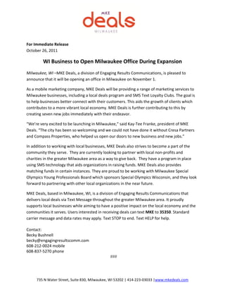 For Immediate Release
October 26, 2011

         WI Business to Open Milwaukee Office During Expansion
Milwaukee, WI –MKE Deals, a division of Engaging Results Communications, is pleased to
announce that it will be opening an office in Milwaukee on November 1.

As a mobile marketing company, MKE Deals will be providing a range of marketing services to
Milwaukee businesses, including a local deals program and SMS Text Loyalty Clubs. The goal is
to help businesses better connect with their customers. This aids the growth of clients which
contributes to a more vibrant local economy. MKE Deals is further contributing to this by
creating seven new jobs immediately with their endeavor.

“We’re very excited to be launching in Milwaukee,” said Kay-Tee Franke, president of MKE
Deals. “The city has been so welcoming and we could not have done it without Cresa Partners
and Compass Properties, who helped us open our doors to new business and new jobs.”

In addition to working with local businesses, MKE Deals also strives to become a part of the
community they serve. They are currently looking to partner with local non-profits and
charities in the greater Milwaukee area as a way to give back. They have a program in place
using SMS technology that aids organizations in raising funds. MKE Deals also provides
matching funds in certain instances. They are proud to be working with Milwaukee Special
Olympics Young Professionals Board which sponsors Special Olympics Wisconsin, and they look
forward to partnering with other local organizations in the near future.

MKE Deals, based in Milwaukee, WI, is a division of Engaging Results Communications that
delivers local deals via Text Message throughout the greater Milwaukee area. It proudly
supports local businesses while aiming to have a positive impact on the local economy and the
communities it serves. Users interested in receiving deals can text MKE to 35350. Standard
carrier message and data rates may apply. Text STOP to end. Text HELP for help.

Contact:
Becky Bushnell
becky@engagingresultscomm.com
608-212-0024 mobile
608-837-5270 phone
                                              ###




     735 N Water Street, Suite 830, Milwaukee, WI 53202 | 414-223-03033 |www.mkedeals.com
 