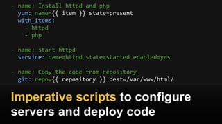- name: Install httpd and php
yum: name={{ item }} state=present
with_items:
- httpd
- php
- name: start httpd
service: name=httpd state=started enabled=yes
- name: Copy the code from repository
git: repo={{ repository }} dest=/var/www/html/
Imperative scripts to configure
servers and deploy code
 