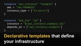 resource "aws_instance" "example" {
ami = "ami-b960b1d"
instance_type = ["t2.micro"]
}
resource "aws_eip" "ip“ {
instance = "${aws_instance.example.id}"
depends_on = ["aws_instance.example"]
}
Declarative templates that define
your infrastructure
 