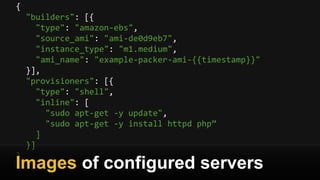 {
"builders": [{
"type": "amazon-ebs",
"source_ami": "ami-de0d9eb7",
"instance_type": "m1.medium",
"ami_name": "example-packer-ami-{{timestamp}}"
}],
"provisioners": [{
"type": "shell",
"inline": [
"sudo apt-get -y update",
"sudo apt-get -y install httpd php”
]
}]
}
Images of configured servers
 