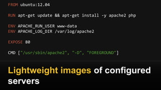 FROM ubuntu:12.04
RUN apt-get update && apt-get install -y apache2 php
ENV APACHE_RUN_USER www-data
ENV APACHE_LOG_DIR /var/log/apache2
EXPOSE 80
CMD ["/usr/sbin/apache2", "-D", "FOREGROUND"]
Lightweight images of configured
servers
 