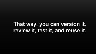 That way, you can version it,
review it, test it, and reuse it.
 