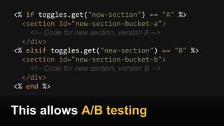 <% if toggles.get("new-section") == "A" %>
<section id="new-section-bucket-a">
<!-- Code for new section, version A -->
</div>
<% elsif toggles.get("new-section") == "B" %>
<section id="new-section-bucket-b">
<!-- Code for new section, version B -->
</div>
<% end %>
This allows A/B testing
 