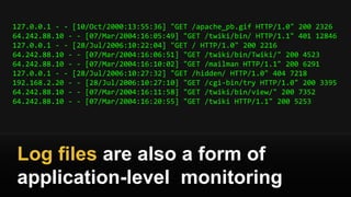 127.0.0.1 - - [10/Oct/2000:13:55:36] "GET /apache_pb.gif HTTP/1.0" 200 2326
64.242.88.10 - - [07/Mar/2004:16:05:49] "GET /twiki/bin/ HTTP/1.1" 401 12846
127.0.0.1 - - [28/Jul/2006:10:22:04] "GET / HTTP/1.0" 200 2216
64.242.88.10 - - [07/Mar/2004:16:06:51] "GET /twiki/bin/Twiki/" 200 4523
64.242.88.10 - - [07/Mar/2004:16:10:02] "GET /mailman HTTP/1.1" 200 6291
127.0.0.1 - - [28/Jul/2006:10:27:32] "GET /hidden/ HTTP/1.0" 404 7218
192.168.2.20 - - [28/Jul/2006:10:27:10] "GET /cgi-bin/try HTTP/1.0" 200 3395
64.242.88.10 - - [07/Mar/2004:16:11:58] "GET /twiki/bin/view/" 200 7352
64.242.88.10 - - [07/Mar/2004:16:20:55] "GET /twiki HTTP/1.1" 200 5253
Log files are also a form of
application-level monitoring
 