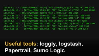 127.0.0.1 - - [10/Oct/2000:13:55:36] "GET /apache_pb.gif HTTP/1.0" 200 2326
64.242.88.10 - - [07/Mar/2004:16:05:49] "GET /twiki/bin/ HTTP/1.1" 401 12846
127.0.0.1 - - [28/Jul/2006:10:22:04] "GET / HTTP/1.0" 200 2216
64.242.88.10 - - [07/Mar/2004:16:06:51] "GET /twiki/bin/Twiki/" 200 4523
64.242.88.10 - - [07/Mar/2004:16:10:02] "GET /mailman HTTP/1.1" 200 6291
127.0.0.1 - - [28/Jul/2006:10:27:32] "GET /hidden/ HTTP/1.0" 404 7218
192.168.2.20 - - [28/Jul/2006:10:27:10] "GET /cgi-bin/try HTTP/1.0" 200 3395
64.242.88.10 - - [07/Mar/2004:16:11:58] "GET /twiki/bin/view/" 200 7352
64.242.88.10 - - [07/Mar/2004:16:20:55] "GET /twiki HTTP/1.1" 200 5253
Useful tools: loggly, logstash,
Papertrail, Sumo Logic
 