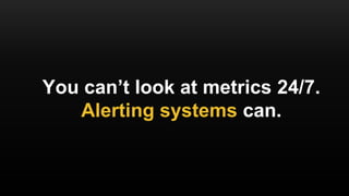 You can’t look at metrics 24/7.
Alerting systems can.
 