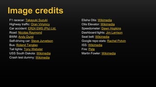 F1 racecar: Takayuki Suzuki
Highway traffic: Oran Viriyincy
Car accident: ER24 EMS (Pty) Ltd.
Road: Nicolas Raymond
BWM: Andy Durst
Self-driving car: Steve Jurvetson
Bus: Roland Tanglao
Tail lights: Tony Webster
USS South Dakota: Wikimedia
Crash test dummy: Wikimedia
Elisha Otis: Wikimedia
Otis Elevator: Wikimedia
Speedometer: Dawn Hopkins
Dashboard lights: Jim Larrison
Seat belt: Wikimedia
Google repo stats: Rachel Potvin
ISS: Wikimedia
Fire: Pete
Martin Fowler: Wikimedia
Image credits
 