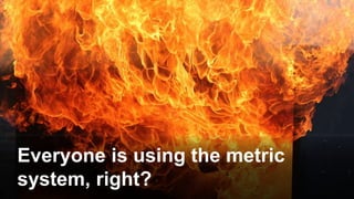 Everyone is using the metric
system, right?
 