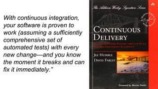 With continuous integration,
your software is proven to
work (assuming a sufficiently
comprehensive set of
automated tests) with every
new change—and you know
the moment it breaks and can
fix it immediately.”
 