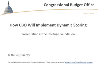 Congressional Budget Office
How CBO Will Implement Dynamic Scoring
Presentation at the Heritage Foundation
June 17, 2015
Keith Hall, Director
Foradditional information,see CongressionalBudget Office,“DynamicAnalysis,”www.cbo.gov/topics/dynamic-analysis.
 