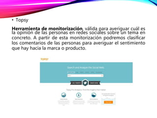 • Topsy
Herramienta de monitorización, válida para averiguar cuál es
la opinión de las personas en redes sociales sobre un tema en
concreto. A partir de esta monitorización podremos clasificar
los comentarios de las personas para averiguar el sentimiento
que hay hacia la marca o producto.
 