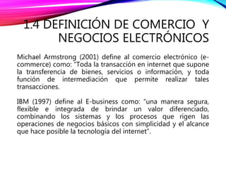 1.4 DEFINICIÓN DE COMERCIO Y
NEGOCIOS ELECTRÓNICOS
Michael Armstrong (2001) define al comercio electrónico (e-
commerce) como: “Toda la transacción en internet que supone
la transferencia de bienes, servicios o información, y toda
función de intermediación que permite realizar tales
transacciones.
IBM (1997) define al E-business como: “una manera segura,
flexible e integrada de brindar un valor diferenciado,
combinando los sistemas y los procesos que rigen las
operaciones de negocios básicos con simplicidad y el alcance
que hace posible la tecnología del internet”.
 
