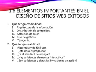 1.6 ELEMENTOS IMPORTANTES EN EL
DISEÑO DE SITIOS WEB EXITOSOS
1. Que tenga credibilidad
I. Arquitectura de la información.
II. Organización de contenidos.
III. Selección de color
IV. Uso de gráficos.
V. Tipografía.
2. Que tenga usabilidad.
I. Placentera y de fácil uso.
II. ¿Está claro el propósito?
III. ¿Es el sitio fácil de navegar?
IV. ¿Hay suficientes elementos interactivos?
V. ¿Son suficientes y claras las invitaciones de acción?
 