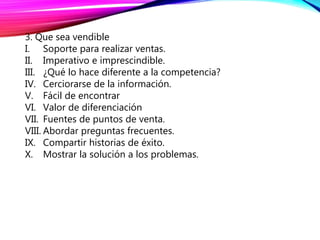 3. Que sea vendible
I. Soporte para realizar ventas.
II. Imperativo e imprescindible.
III. ¿Qué lo hace diferente a la competencia?
IV. Cerciorarse de la información.
V. Fácil de encontrar
VI. Valor de diferenciación
VII. Fuentes de puntos de venta.
VIII. Abordar preguntas frecuentes.
IX. Compartir historias de éxito.
X. Mostrar la solución a los problemas.
 