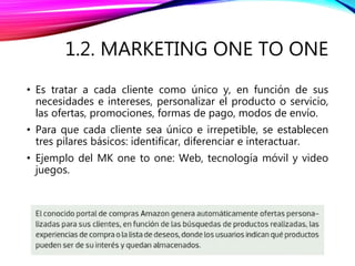 1.2. MARKETING ONE TO ONE
• Es tratar a cada cliente como único y, en función de sus
necesidades e intereses, personalizar el producto o servicio,
las ofertas, promociones, formas de pago, modos de envío.
• Para que cada cliente sea único e irrepetible, se establecen
tres pilares básicos: identificar, diferenciar e interactuar.
• Ejemplo del MK one to one: Web, tecnología móvil y video
juegos.
 