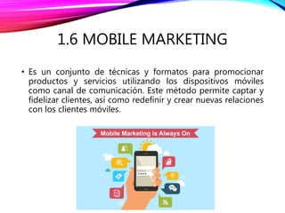 1.6 MOBILE MARKETING
• Es un conjunto de técnicas y formatos para promocionar
productos y servicios utilizando los dispositivos móviles
como canal de comunicación. Este método permite captar y
fidelizar clientes, así como redefinir y crear nuevas relaciones
con los clientes móviles.
 