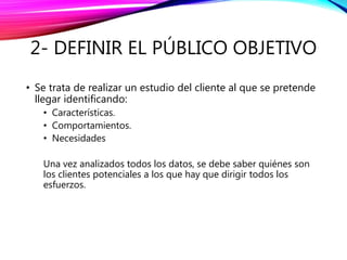 2- DEFINIR EL PÚBLICO OBJETIVO
• Se trata de realizar un estudio del cliente al que se pretende
llegar identificando:
• Características.
• Comportamientos.
• Necesidades
Una vez analizados todos los datos, se debe saber quiénes son
los clientes potenciales a los que hay que dirigir todos los
esfuerzos.
 