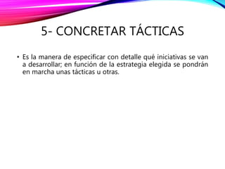 5- CONCRETAR TÁCTICAS
• Es la manera de especificar con detalle qué iniciativas se van
a desarrollar; en función de la estrategia elegida se pondrán
en marcha unas tácticas u otras.
 