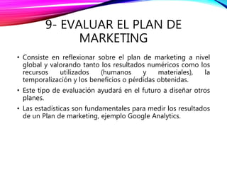 9- EVALUAR EL PLAN DE
MARKETING
• Consiste en reflexionar sobre el plan de marketing a nivel
global y valorando tanto los resultados numéricos como los
recursos utilizados (humanos y materiales), la
temporalización y los beneficios o pérdidas obtenidas.
• Este tipo de evaluación ayudará en el futuro a diseñar otros
planes.
• Las estadísticas son fundamentales para medir los resultados
de un Plan de marketing, ejemplo Google Analytics.
 
