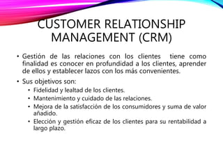 CUSTOMER RELATIONSHIP
MANAGEMENT (CRM)
• Gestión de las relaciones con los clientes tiene como
finalidad es conocer en profundidad a los clientes, aprender
de ellos y establecer lazos con los más convenientes.
• Sus objetivos son:
• Fidelidad y lealtad de los clientes.
• Mantenimiento y cuidado de las relaciones.
• Mejora de la satisfacción de los consumidores y suma de valor
añadido.
• Elección y gestión eficaz de los clientes para su rentabilidad a
largo plazo.
 