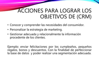 ACCIONES PARA LOGRAR LOS
OBJETIVOS DE (CRM)
• Conocer y comprender las necesidades del consumidor.
• Personalizar la estrategia de marketing.
• Gestionar adecuada y relacionalmente la información
procedente de los clientes.
Ejemplo: enviar felicitaciones por los cumpleaños, pequeños
regalos, bonos y descuentos. Con la finalidad de perfeccionar
la base de datos y poder realizar una segmentación adecuada.
 