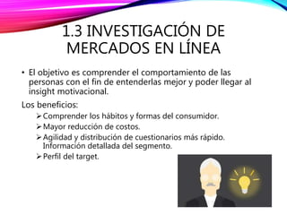 1.3 INVESTIGACIÓN DE
MERCADOS EN LÍNEA
• El objetivo es comprender el comportamiento de las
personas con el fin de entenderlas mejor y poder llegar al
insight motivacional.
Los beneficios:
Comprender los hábitos y formas del consumidor.
Mayor reducción de costos.
Agilidad y distribución de cuestionarios más rápido.
Información detallada del segmento.
Perfil del target.
 