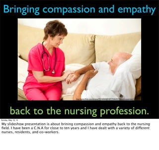 http://www.ﬂickr.com/photos/75536060@N07/7346203738/in/photostream/
Bringing compassion and empathy
back to the nursing profession.
Sunday, May 19, 13
My slideshow presentation is about brining compassion and empathy back to the nursing
ﬁeld. I have been a C.N.A for close to ten years and I have dealt with a variety of different
nurses, residents, and co-workers.
 