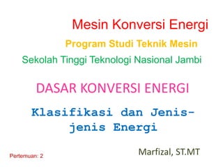 Marfizal, ST.MT
Pertemuan: 2
Program Studi Teknik Mesin
Sekolah Tinggi Teknologi Nasional Jambi
Mesin Konversi Energi
Klasifikasi dan Jenis-
jenis Energi
DASAR KONVERSI ENERGI
 