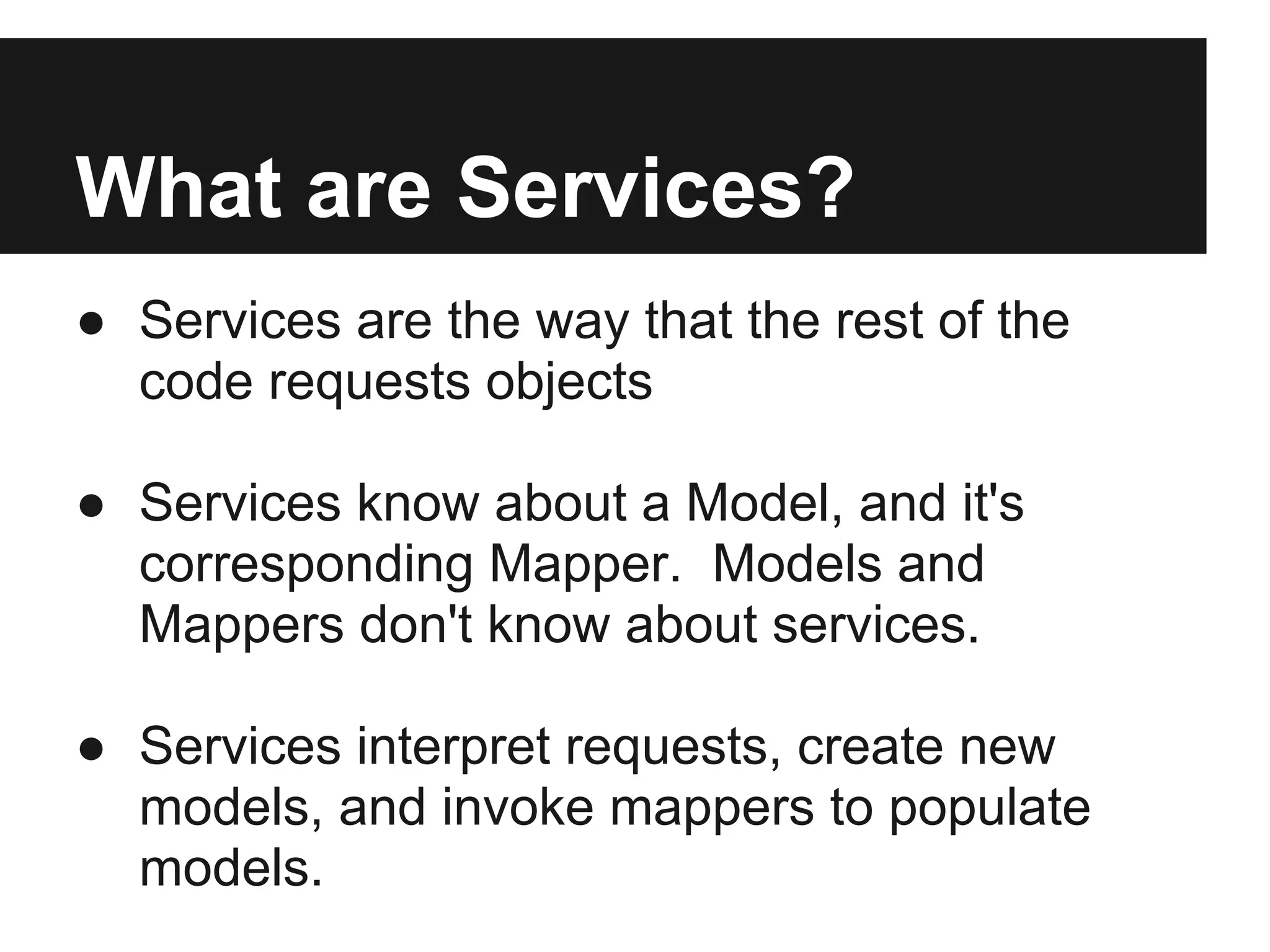 What are Services?
● Services are the way that the rest of the
  code requests objects

● Services know about a Model, and it's
  corresponding Mapper. Models and
  Mappers don't know about services.

● Services interpret requests, create new
  models, and invoke mappers to populate
  models.
 