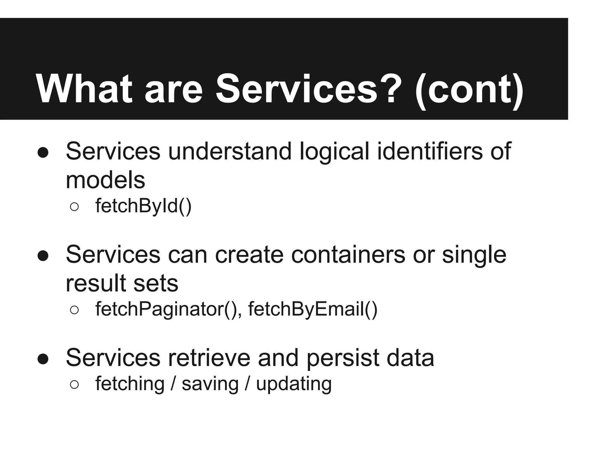 What are Services? (cont)
● Services understand logical identifiers of
  models
   ○ fetchById()

● Services can create containers or single
  result sets
   ○ fetchPaginator(), fetchByEmail()

● Services retrieve and persist data
   ○ fetching / saving / updating
 