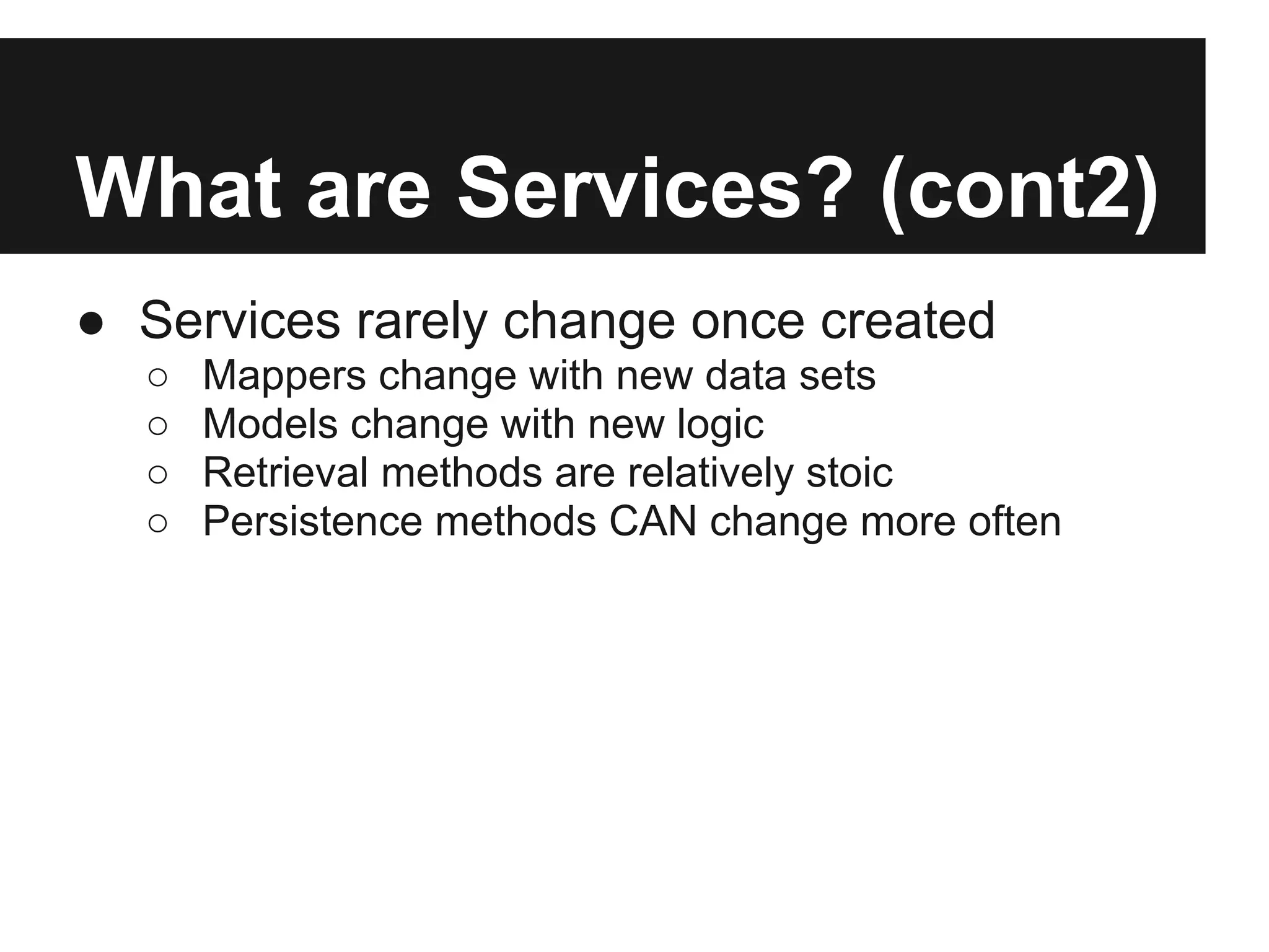 What are Services? (cont2)
● Services rarely change once created
  ○   Mappers change with new data sets
  ○   Models change with new logic
  ○   Retrieval methods are relatively stoic
  ○   Persistence methods CAN change more often
 