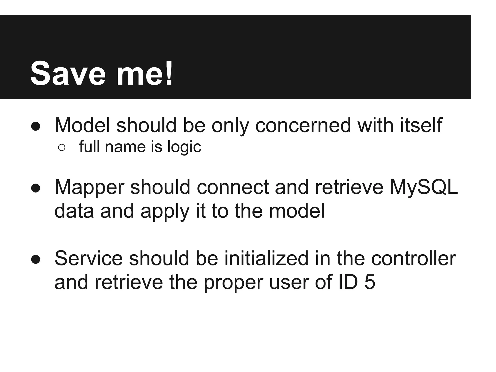 Save me!
● Model should be only concerned with itself
   ○ full name is logic

● Mapper should connect and retrieve MySQL
  data and apply it to the model

● Service should be initialized in the controller
  and retrieve the proper user of ID 5
 