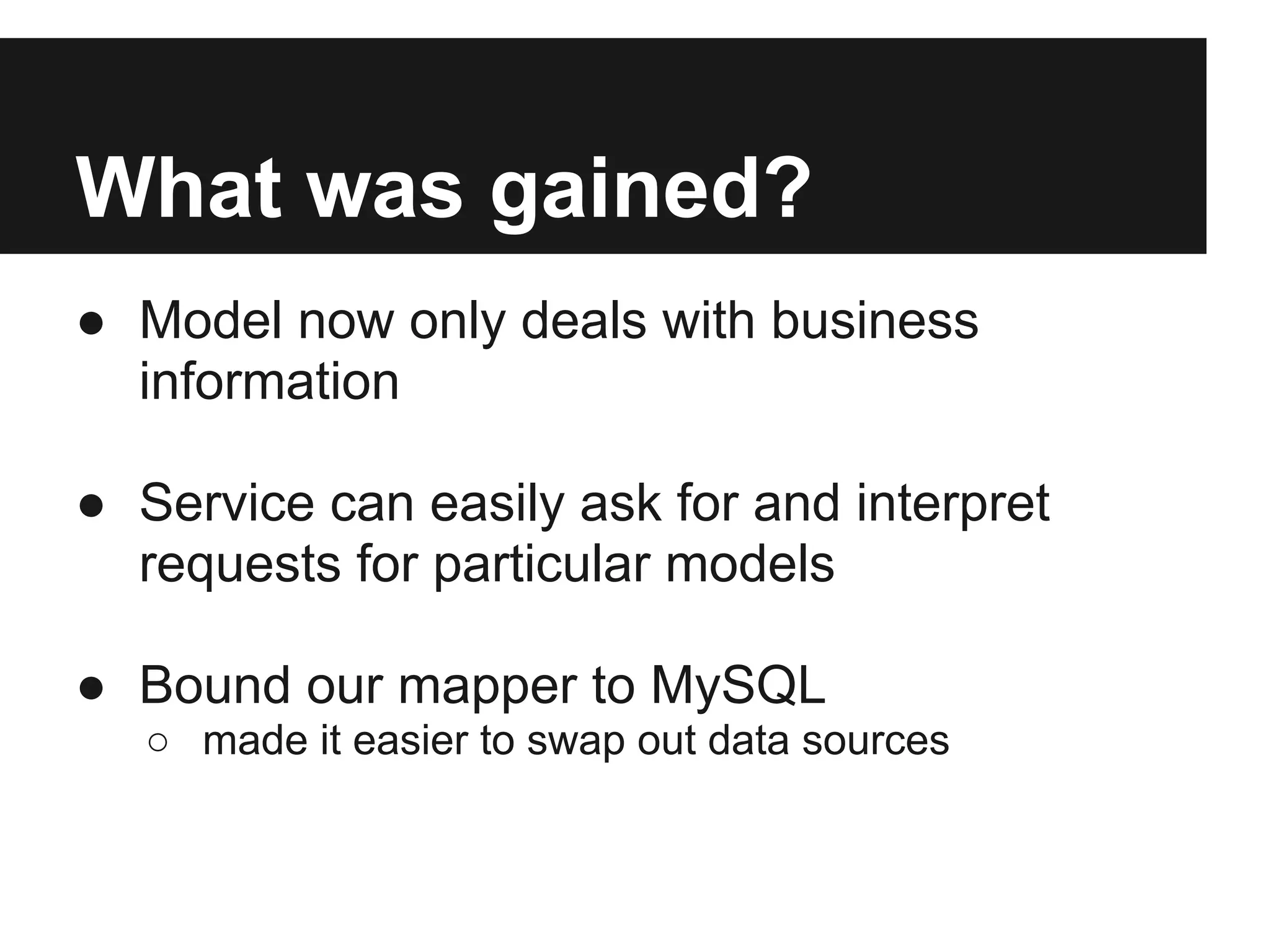 What was gained?
● Model now only deals with business
  information

● Service can easily ask for and interpret
  requests for particular models

● Bound our mapper to MySQL
   ○ made it easier to swap out data sources
 