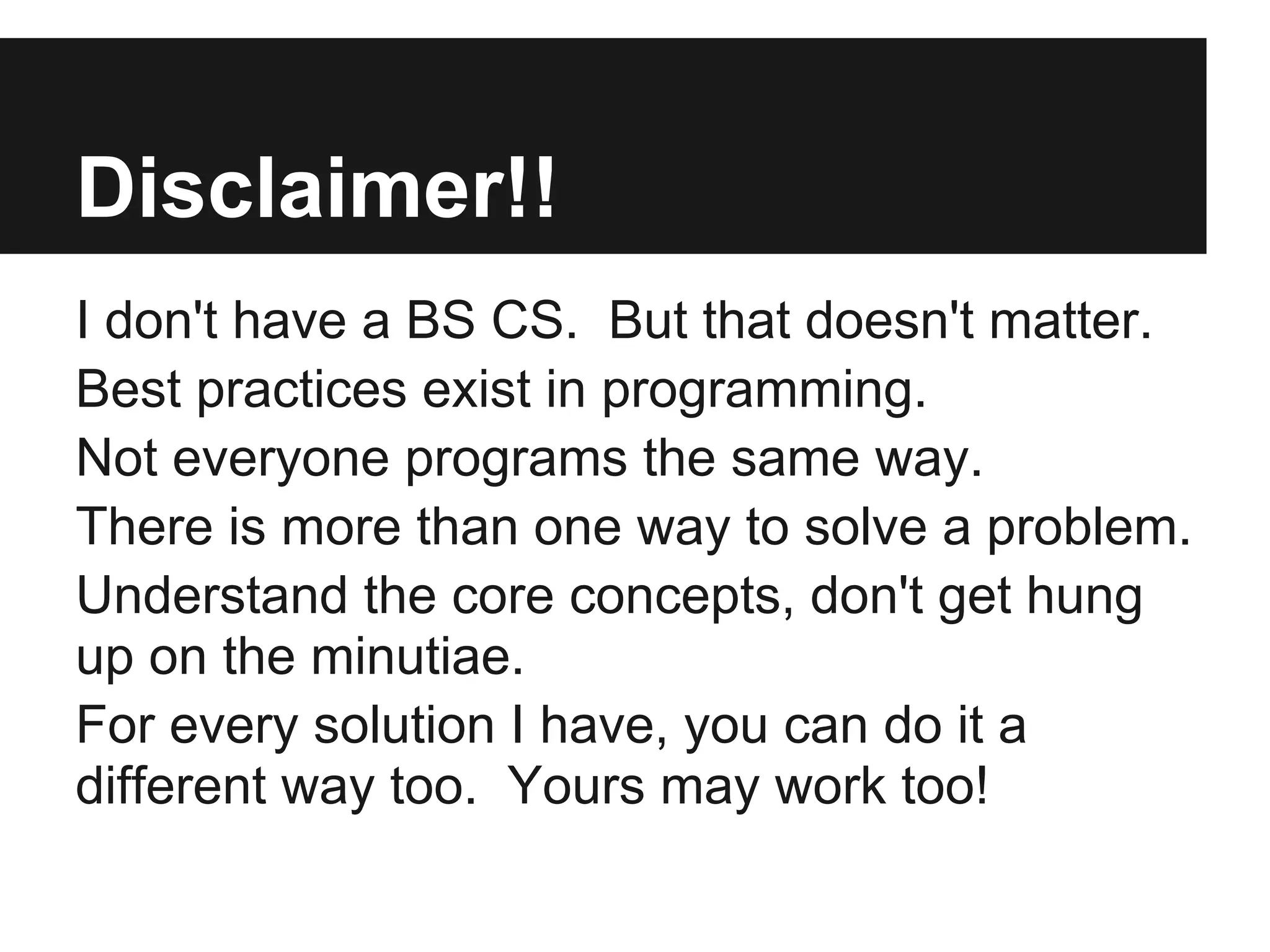 Disclaimer!!
I don't have a BS CS. But that doesn't matter.
Best practices exist in programming.
Not everyone programs the same way.
There is more than one way to solve a problem.
Understand the core concepts, don't get hung
up on the minutiae.
For every solution I have, you can do it a
different way too. Yours may work too!
 