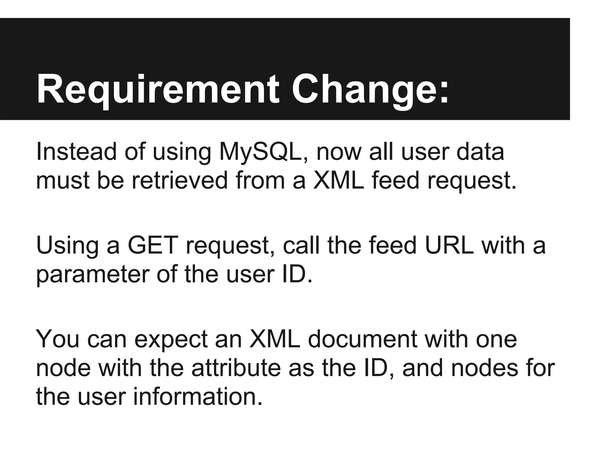Requirement Change:
Instead of using MySQL, now all user data
must be retrieved from a XML feed request.

Using a GET request, call the feed URL with a
parameter of the user ID.

You can expect an XML document with one
node with the attribute as the ID, and nodes for
the user information.
 