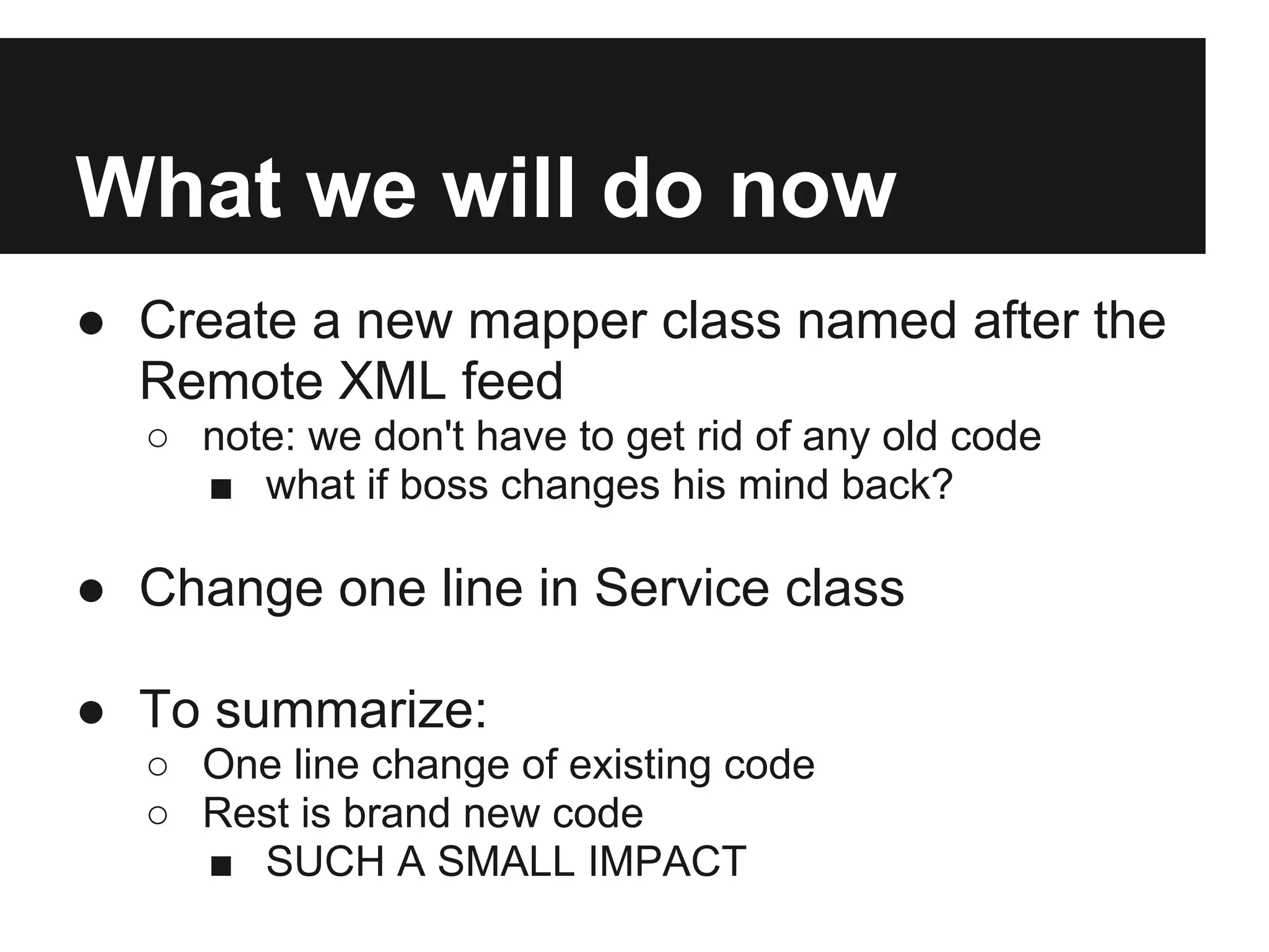 What we will do now
● Create a new mapper class named after the
  Remote XML feed
  ○ note: we don't have to get rid of any old code
    ■ what if boss changes his mind back?

● Change one line in Service class

● To summarize:
  ○ One line change of existing code
  ○ Rest is brand new code
    ■ SUCH A SMALL IMPACT
 