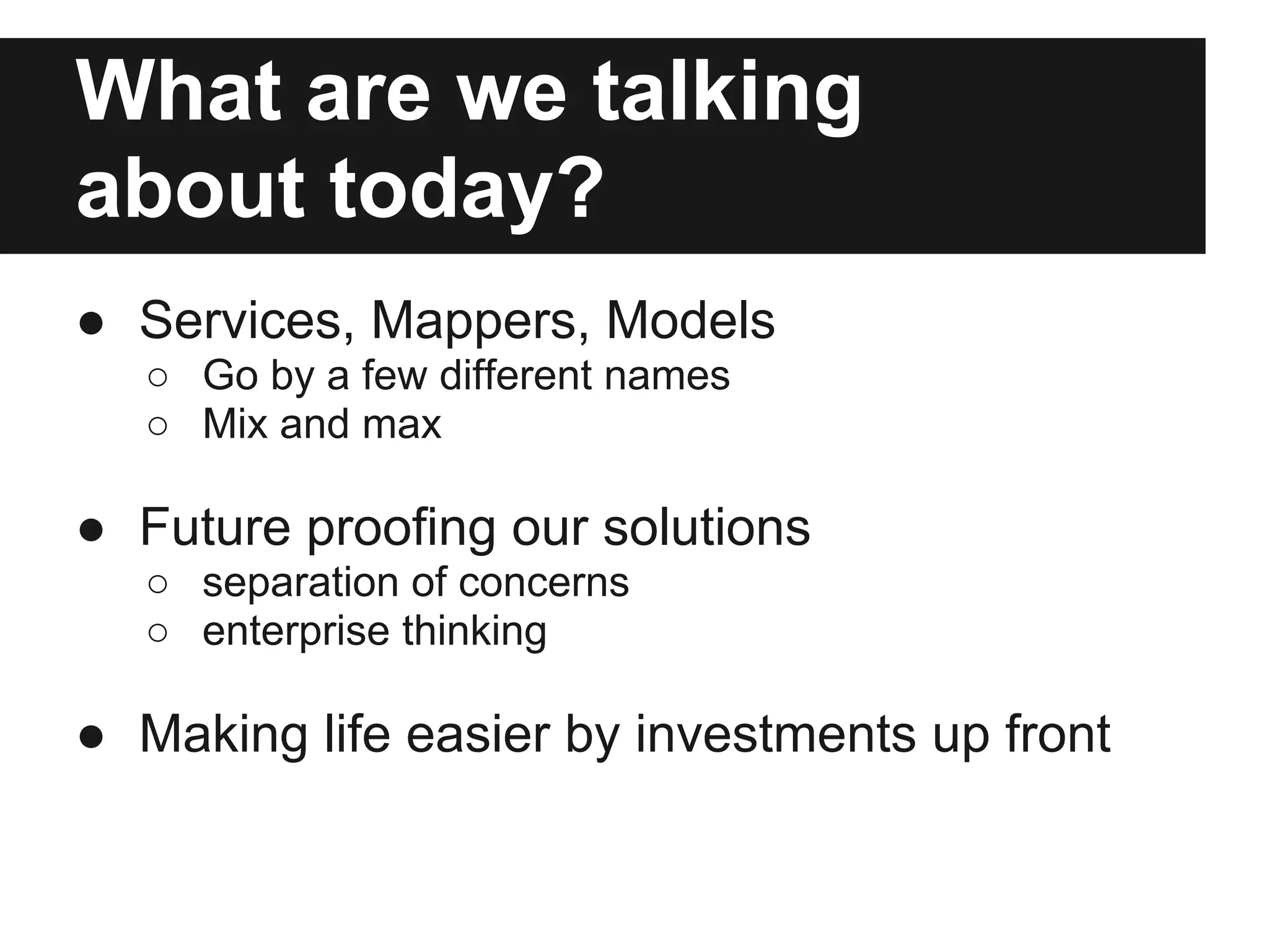 What are we talking
about today?
● Services, Mappers, Models
  ○ Go by a few different names
  ○ Mix and max

● Future proofing our solutions
  ○ separation of concerns
  ○ enterprise thinking

● Making life easier by investments up front
 