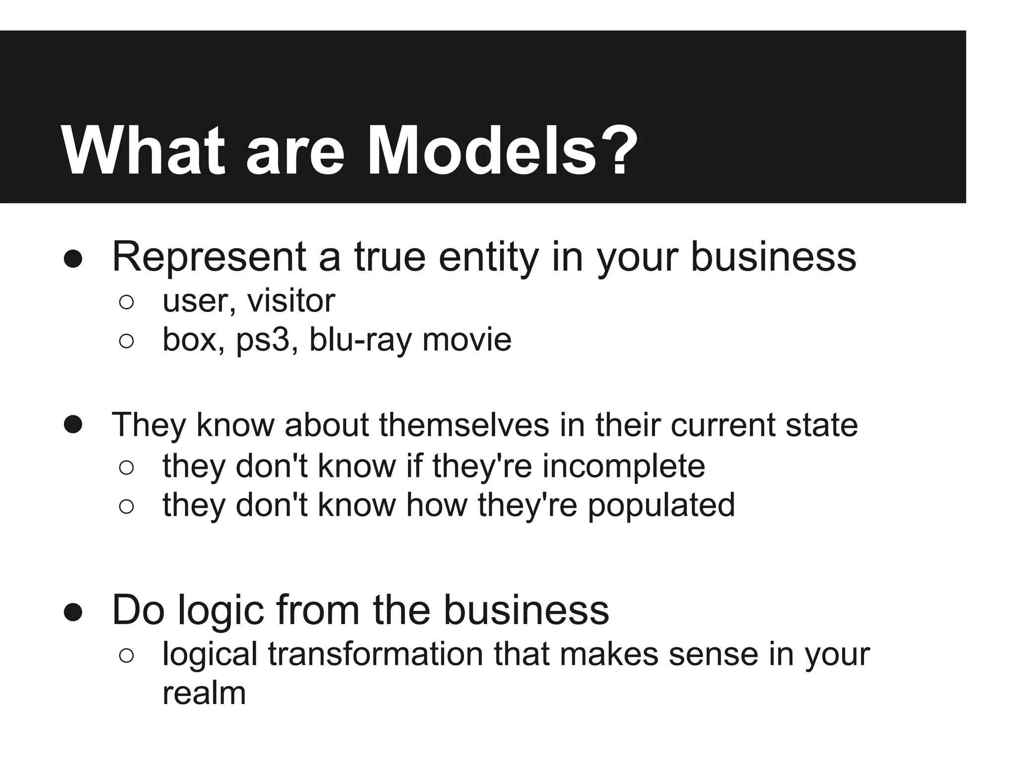What are Models?
● Represent a true entity in your business
   ○ user, visitor
   ○ box, ps3, blu-ray movie

● They know about themselves in their current state
   ○ they don't know if they're incomplete
   ○ they don't know how they're populated


● Do logic from the business
   ○ logical transformation that makes sense in your
     realm
 