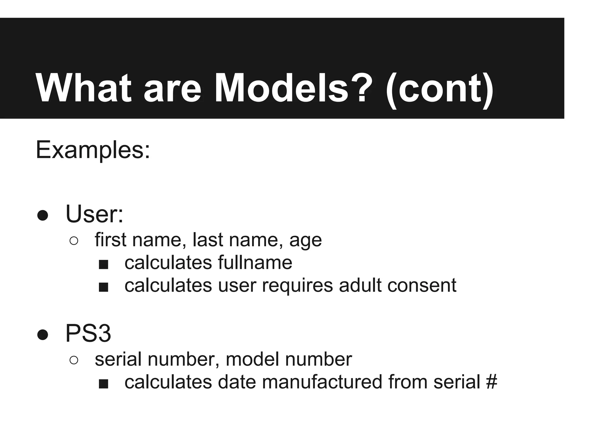 What are Models? (cont)
Examples:

● User:
  ○ first name, last name, age
     ■ calculates fullname
     ■ calculates user requires adult consent

● PS3
  ○ serial number, model number
    ■ calculates date manufactured from serial #
 
