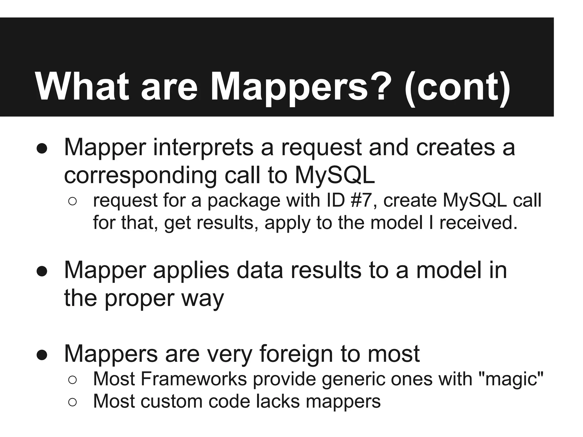 What are Mappers? (cont)
● Mapper interprets a request and creates a
  corresponding call to MySQL
  ○ request for a package with ID #7, create MySQL call
    for that, get results, apply to the model I received.

● Mapper applies data results to a model in
  the proper way

● Mappers are very foreign to most
  ○ Most Frameworks provide generic ones with "magic"
  ○ Most custom code lacks mappers
 