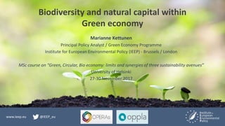 www.ieep.eu @IEEP_eu
Biodiversity and natural capital within
Green economy
Marianne Kettunen
Principal Policy Analyst / Green Economy Programme
Institute for European Environmental Policy (IEEP) - Brussels / London
MSc course on “Green, Circular, Bio economy: limits and synergies of three sustainability avenues”
University of Helsinki
27-30 November 2017
 