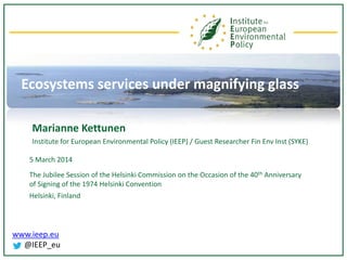www.ieep.eu
@IEEP_eu
Ecosystems services under magnifying glass
Marianne Kettunen
Institute for European Environmental Policy (IEEP) / Guest Researcher Fin Env Inst (SYKE)
5 March 2014
The Jubilee Session of the Helsinki Commission on the Occasion of the 40th Anniversary
of Signing of the 1974 Helsinki Convention
Helsinki, Finland
 